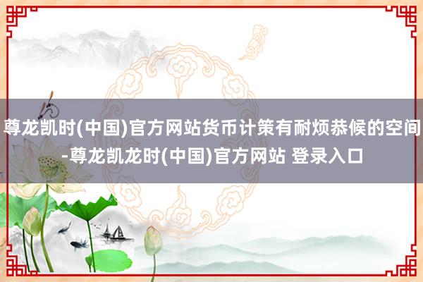 尊龙凯时(中国)官方网站货币计策有耐烦恭候的空间-尊龙凯龙时(中国)官方网站 登录入口