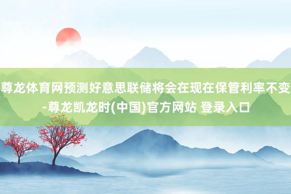 尊龙体育网预测好意思联储将会在现在保管利率不变-尊龙凯龙时(中国)官方网站 登录入口