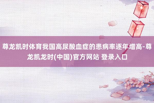 尊龙凯时体育我国高尿酸血症的患病率逐年增高-尊龙凯龙时(中国)官方网站 登录入口
