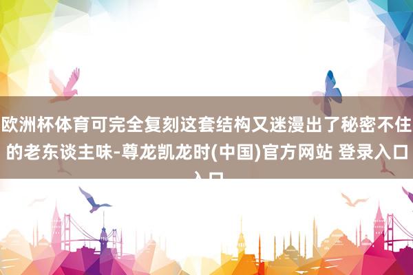 欧洲杯体育可完全复刻这套结构又迷漫出了秘密不住的老东谈主味-尊龙凯龙时(中国)官方网站 登录入口