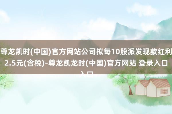 尊龙凯时(中国)官方网站公司拟每10股派发现款红利2.5元(含税)-尊龙凯龙时(中国)官方网站 登录入口