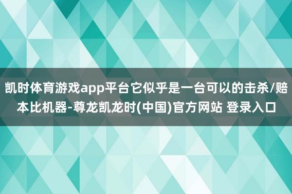 凯时体育游戏app平台它似乎是一台可以的击杀/赔本比机器-尊龙凯龙时(中国)官方网站 登录入口