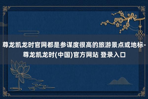 尊龙凯龙时官网都是参谋度很高的旅游景点或地标-尊龙凯龙时(中国)官方网站 登录入口